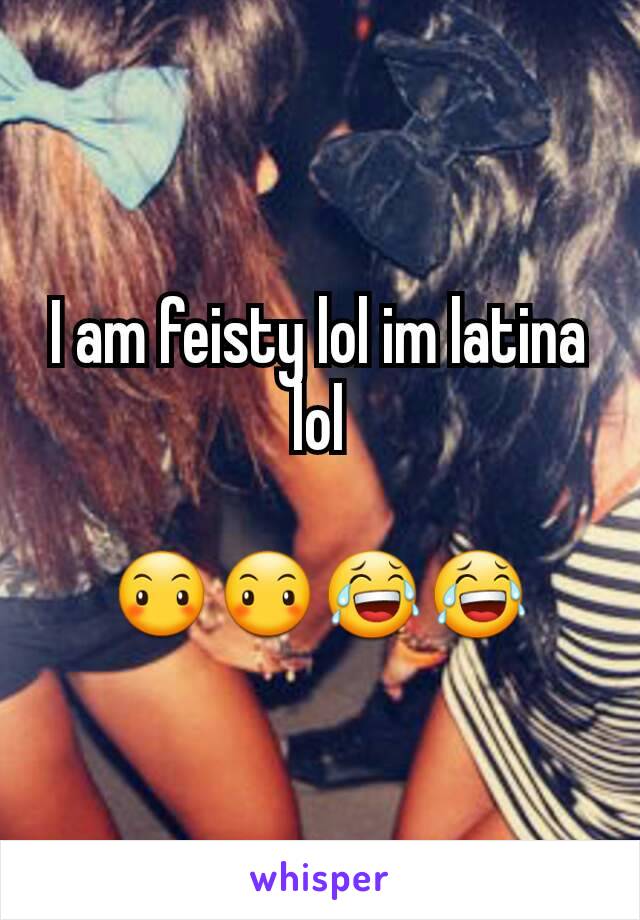 I am feisty lol im latina lol

😶😶😂😂