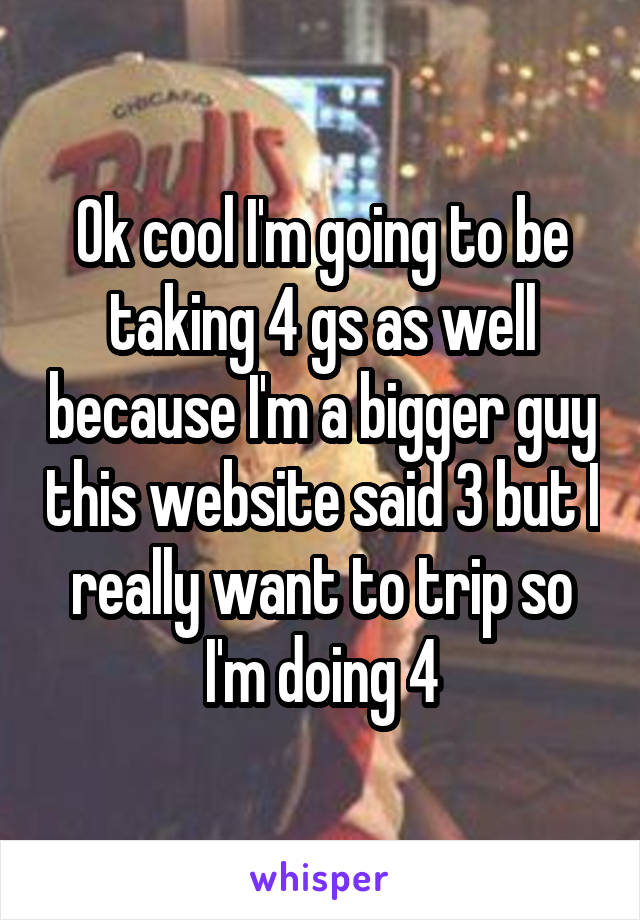 Ok cool I'm going to be taking 4 gs as well because I'm a bigger guy this website said 3 but I really want to trip so I'm doing 4