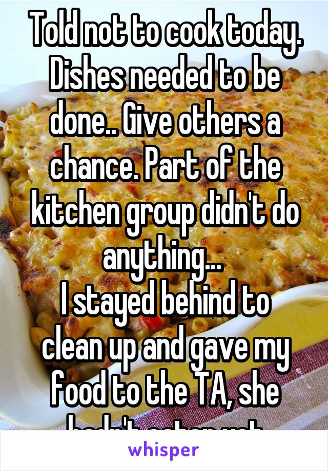 Told not to cook today. Dishes needed to be done.. Give others a chance. Part of the kitchen group didn't do anything... 
I stayed behind to clean up and gave my food to the TA, she hadn't eaten yet