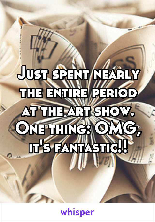 Just spent nearly the entire period at the art show. One thing: OMG, it's fantastic!!