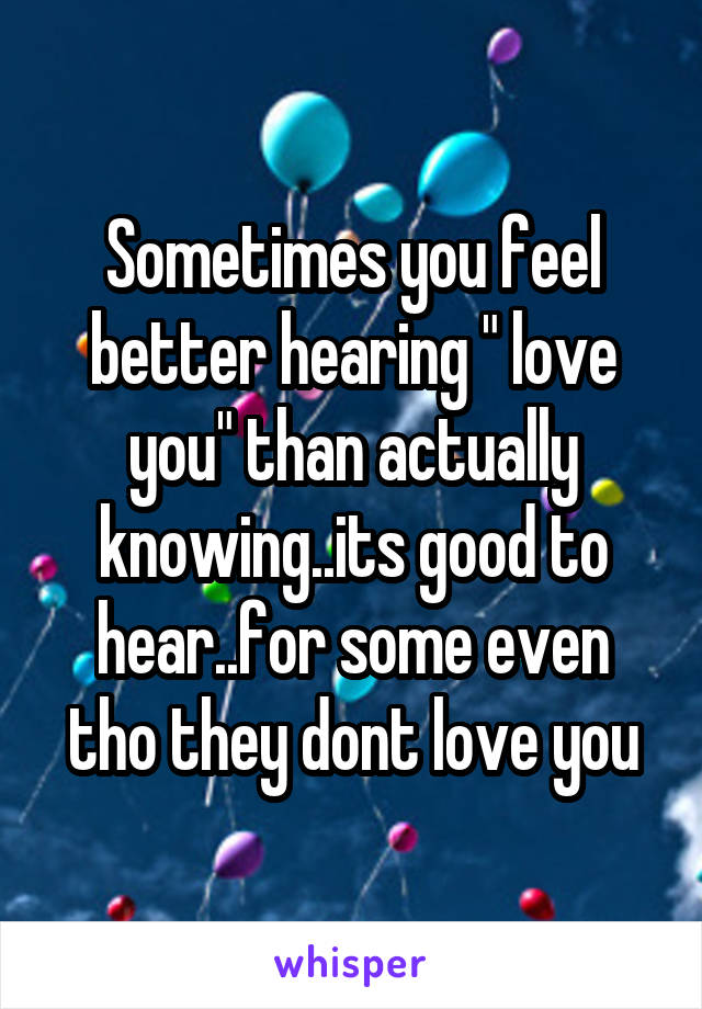 Sometimes you feel better hearing " love you" than actually knowing..its good to hear..for some even tho they dont love you