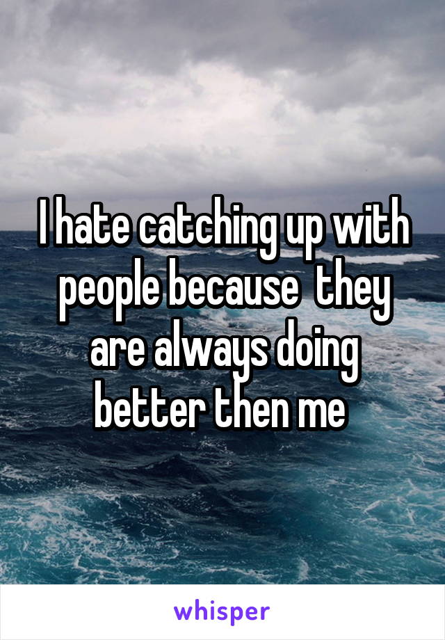 I hate catching up with people because  they are always doing better then me 