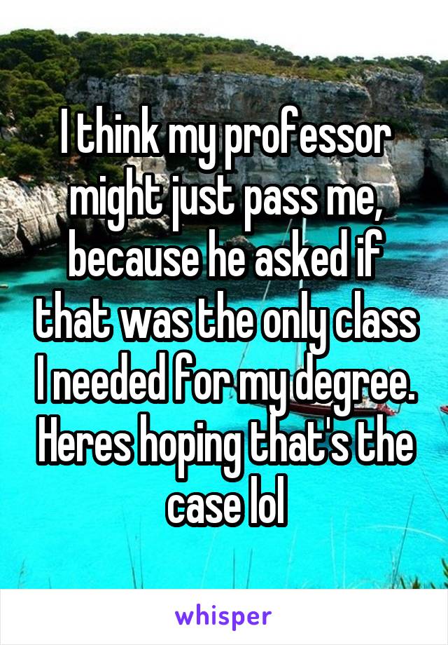 I think my professor might just pass me, because he asked if that was the only class I needed for my degree. Heres hoping that's the case lol