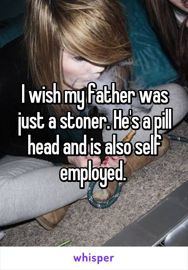 I wish my father was just a stoner. He's a pill head and is also self employed. 