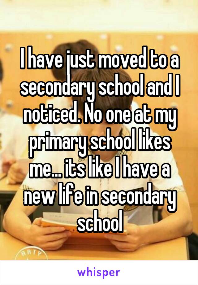 I have just moved to a secondary school and I noticed. No one at my primary school likes me... its like I have a new life in secondary school