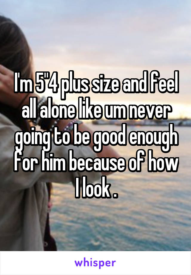 I'm 5"4 plus size and feel all alone like um never going to be good enough for him because of how I look .