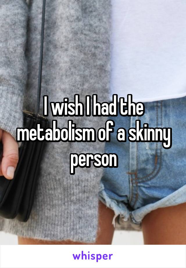 I wish I had the metabolism of a skinny person