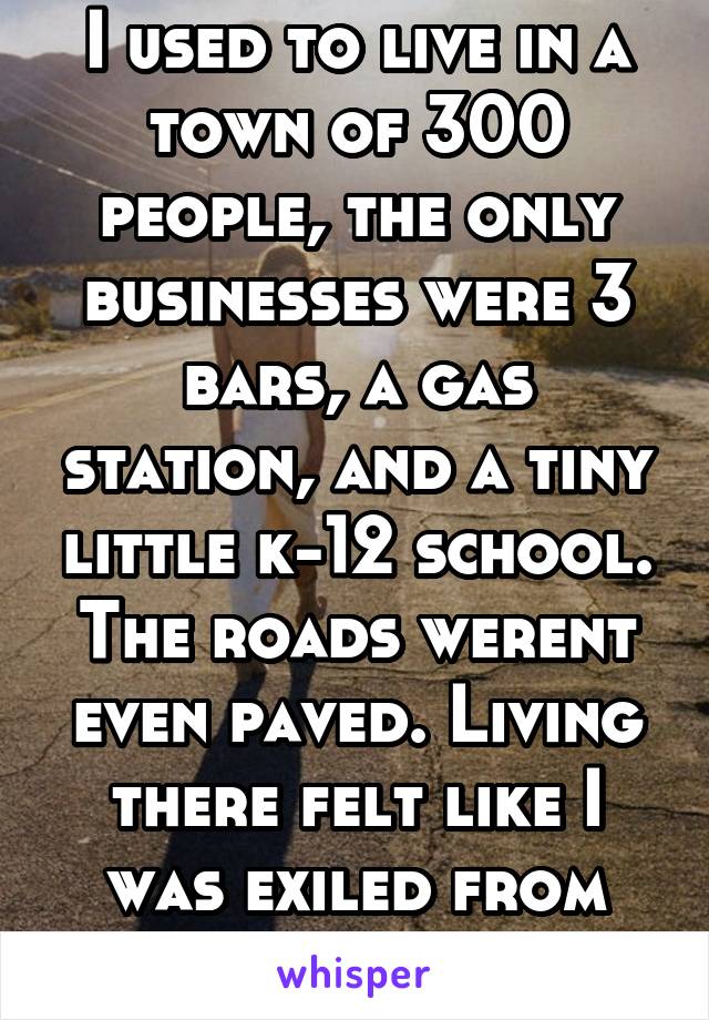 I used to live in a town of 300 people, the only businesses were 3 bars, a gas station, and a tiny little k-12 school. The roads werent even paved. Living there felt like I was exiled from society