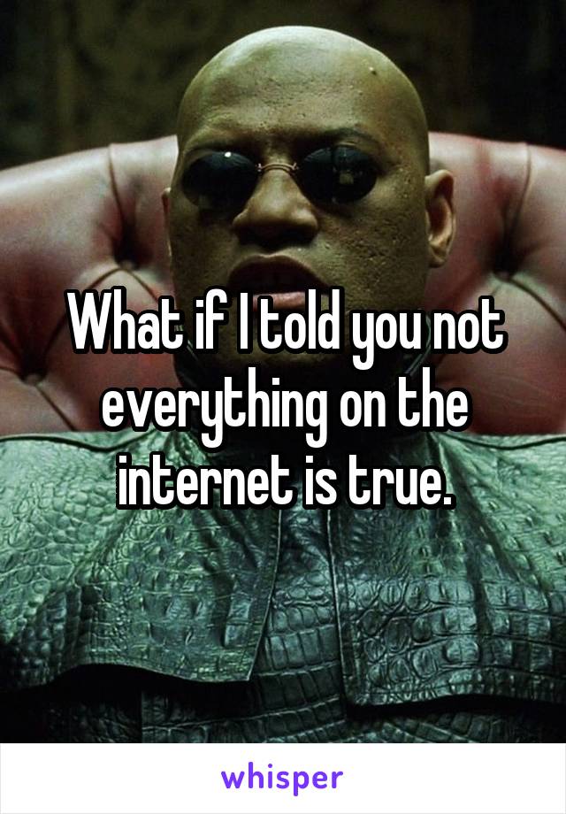 What if I told you not everything on the internet is true.