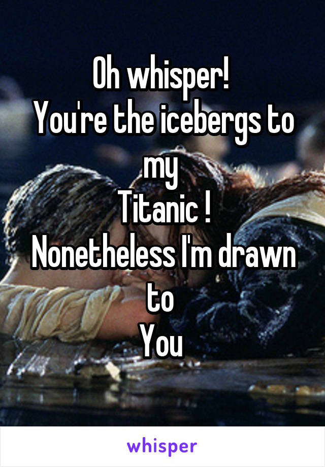 Oh whisper! 
You're the icebergs to my 
Titanic !
Nonetheless I'm drawn to 
You 
