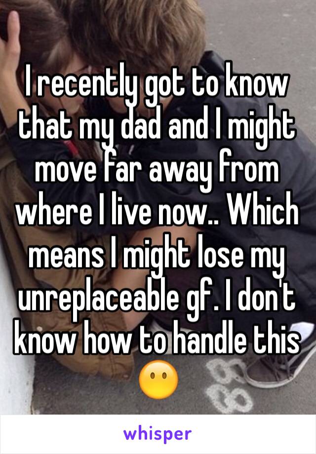 I recently got to know that my dad and I might move far away from where I live now.. Which means I might lose my unreplaceable gf. I don't know how to handle this 😶