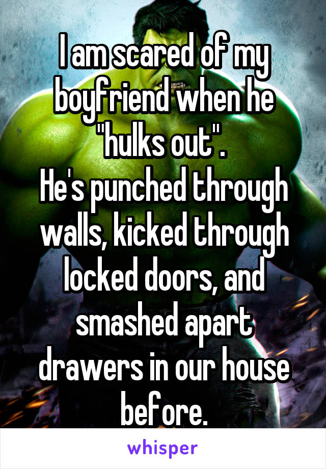 I am scared of my boyfriend when he "hulks out". 
He's punched through walls, kicked through locked doors, and smashed apart drawers in our house before.