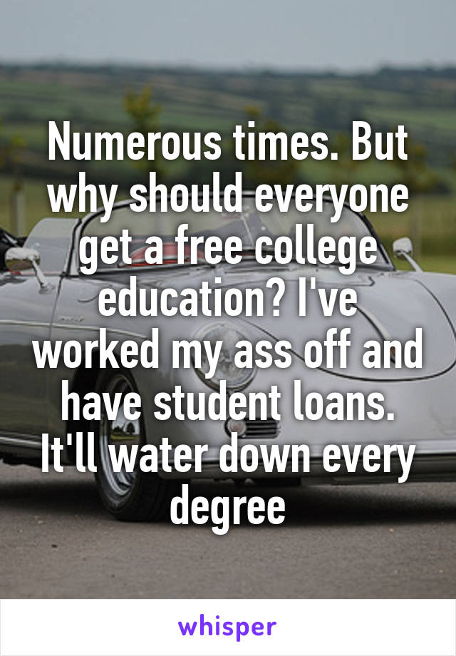 Numerous times. But why should everyone get a free college education? I've worked my ass off and have student loans. It'll water down every degree