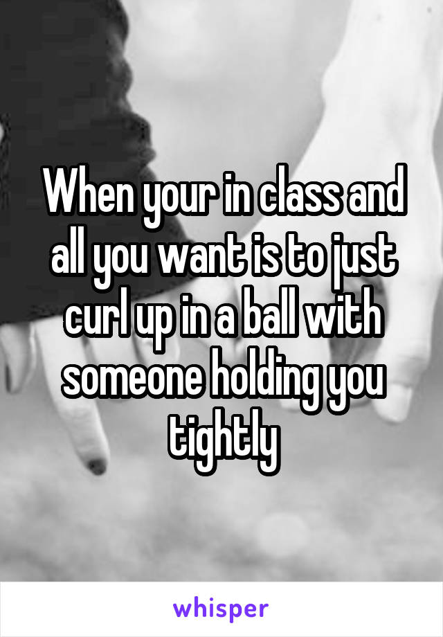 When your in class and all you want is to just curl up in a ball with someone holding you tightly