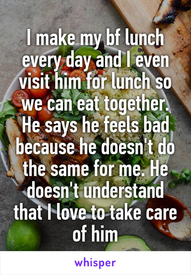 I make my bf lunch every day and I even visit him for lunch so we can eat together. He says he feels bad because he doesn't do the same for me. He doesn't understand that I love to take care of him