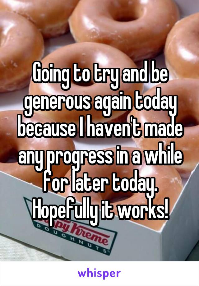 Going to try and be generous again today because I haven't made any progress in a while for later today. Hopefully it works!