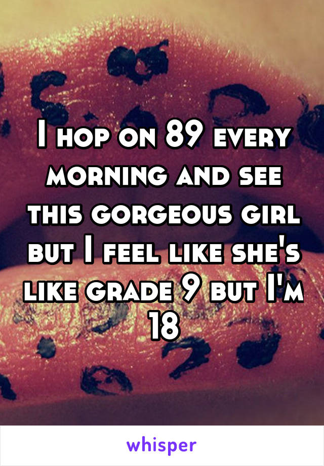 I hop on 89 every morning and see this gorgeous girl but I feel like she's like grade 9 but I'm 18