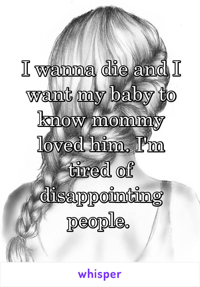 I wanna die and I want my baby to know mommy loved him. I'm tired of disappointing people. 