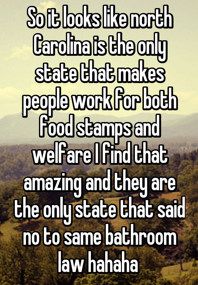 So it looks like north Carolina is the only state that makes people work for both food stamps and welfare I find that amazing and they are the only state that said no to same bathroom law hahaha 