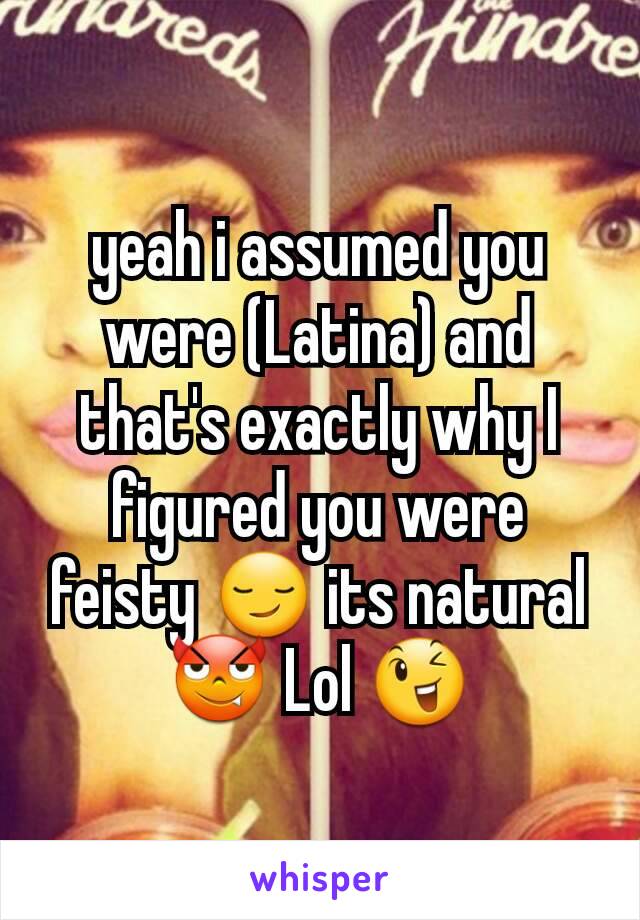 yeah i assumed you were (Latina) and that's exactly why I figured you were feisty 😏 its natural 😈 Lol 😉