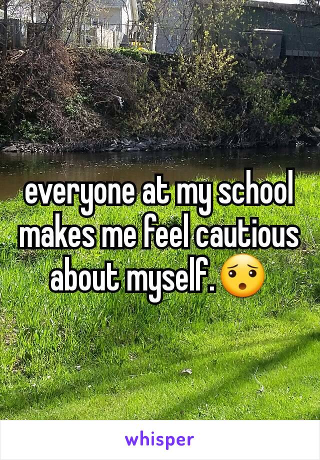 everyone at my school makes me feel cautious about myself.😯