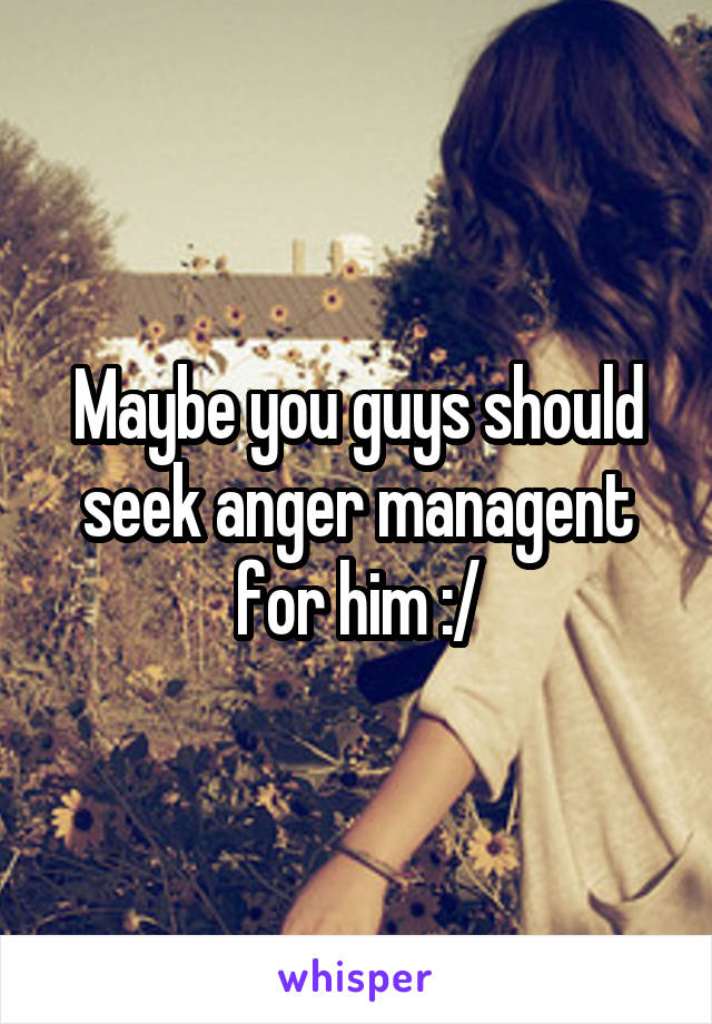 Maybe you guys should seek anger managent for him :/