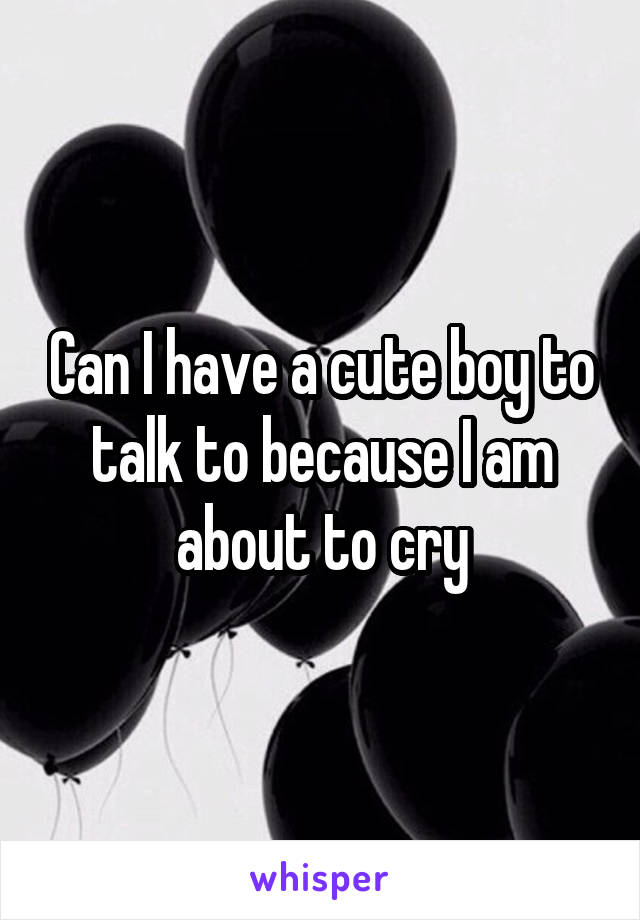 Can I have a cute boy to talk to because I am about to cry