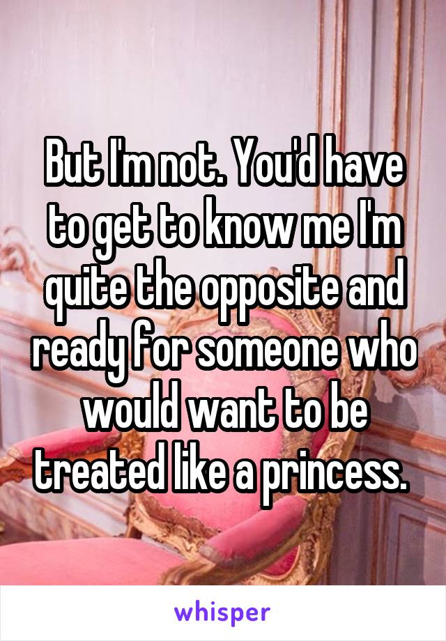 But I'm not. You'd have to get to know me I'm quite the opposite and ready for someone who would want to be treated like a princess. 