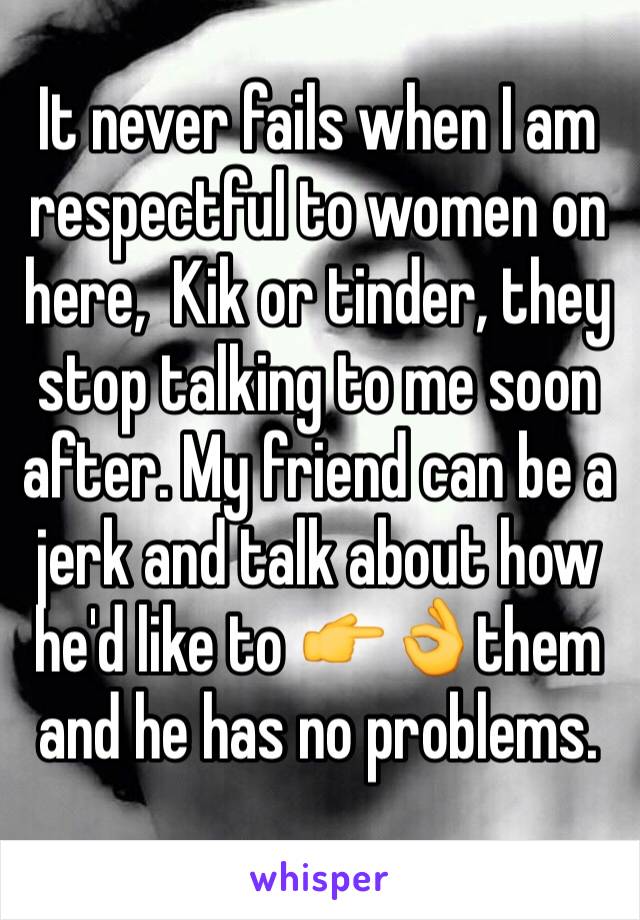 It never fails when I am respectful to women on here,  Kik or tinder, they stop talking to me soon after. My friend can be a jerk and talk about how he'd like to 👉👌them and he has no problems.