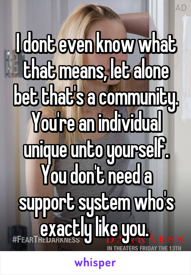 I dont even know what that means, let alone bet that's a community. You're an individual unique unto yourself. You don't need a support system who's exactly like you. 