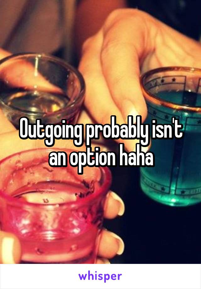 Outgoing probably isn't an option haha