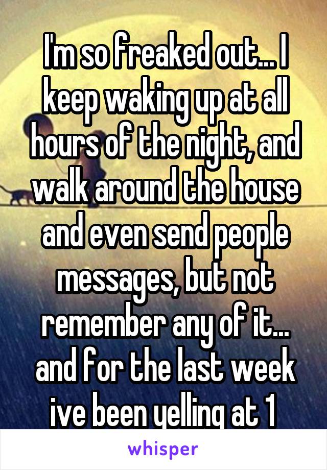 I'm so freaked out... I keep waking up at all hours of the night, and walk around the house and even send people messages, but not remember any of it... and for the last week ive been yelling at 1 