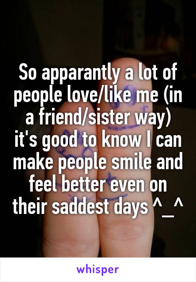 So apparantly a lot of people love/like me (in a friend/sister way) it's good to know I can make people smile and feel better even on their saddest days ^_^