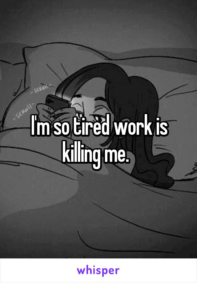 I'm so tired work is killing me.  