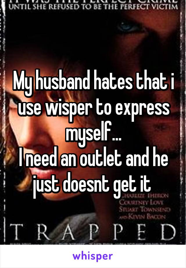 My husband hates that i use wisper to express myself...
I need an outlet and he just doesnt get it 