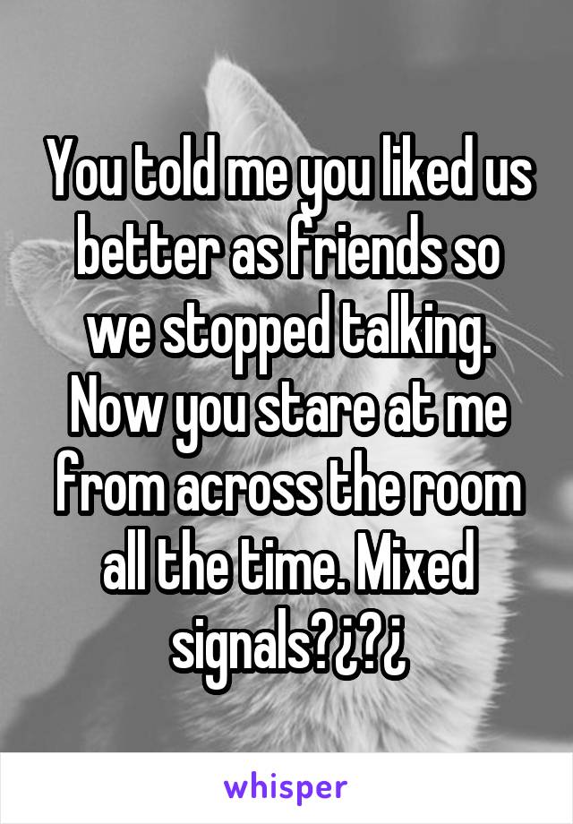 You told me you liked us better as friends so we stopped talking. Now you stare at me from across the room all the time. Mixed signals?¿?¿