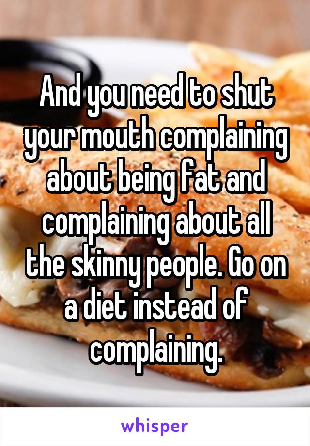 And you need to shut your mouth complaining about being fat and complaining about all the skinny people. Go on a diet instead of complaining.