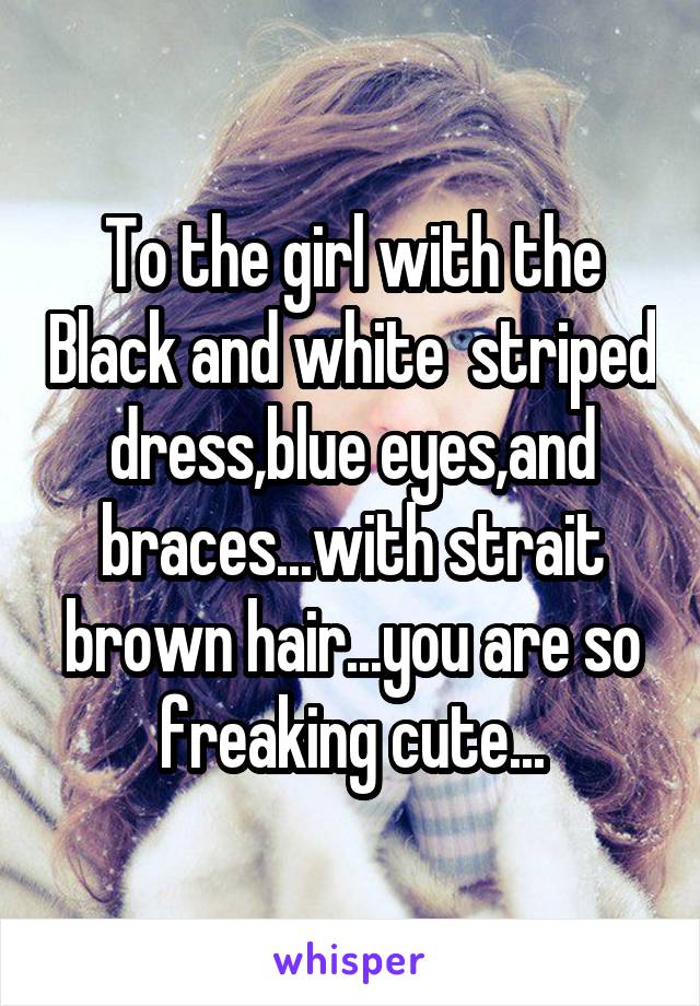 To the girl with the Black and white  striped dress,blue eyes,and braces...with strait brown hair...you are so freaking cute...