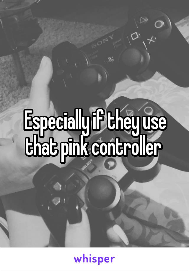 Especially if they use that pink controller 