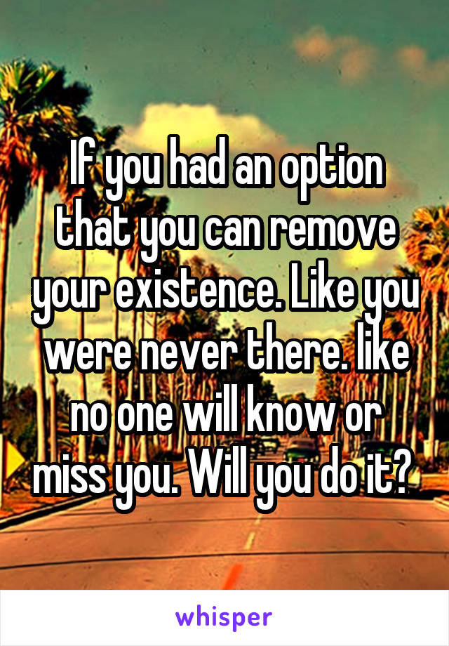 If you had an option that you can remove your existence. Like you were never there. like no one will know or miss you. Will you do it? 