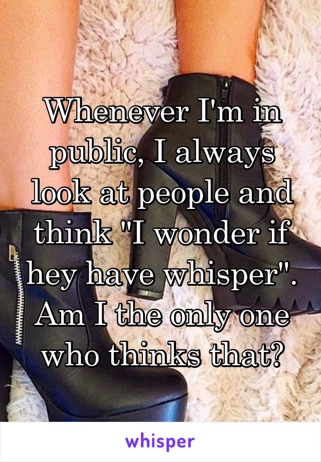 Whenever I'm in public, I always look at people and think "I wonder if hey have whisper". Am I the only one who thinks that?