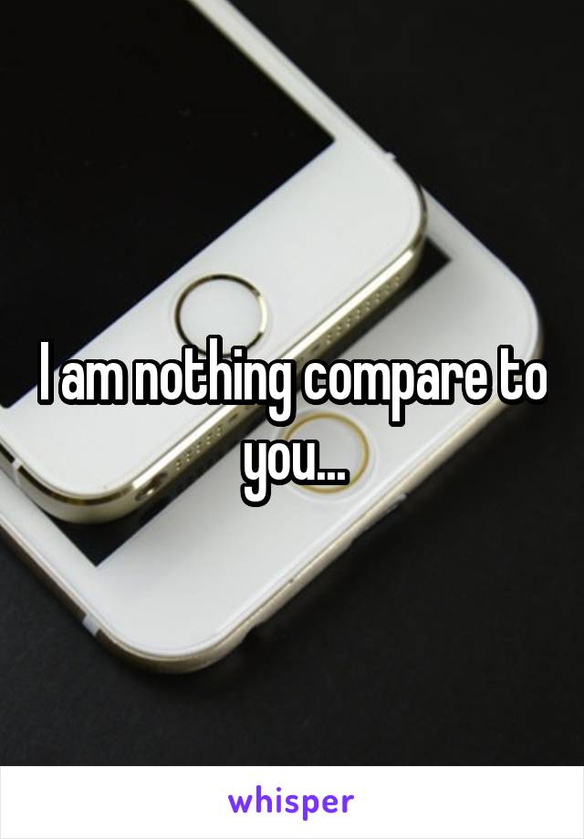 I am nothing compare to you...