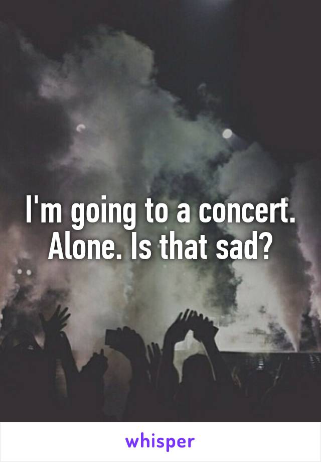 I'm going to a concert. Alone. Is that sad?