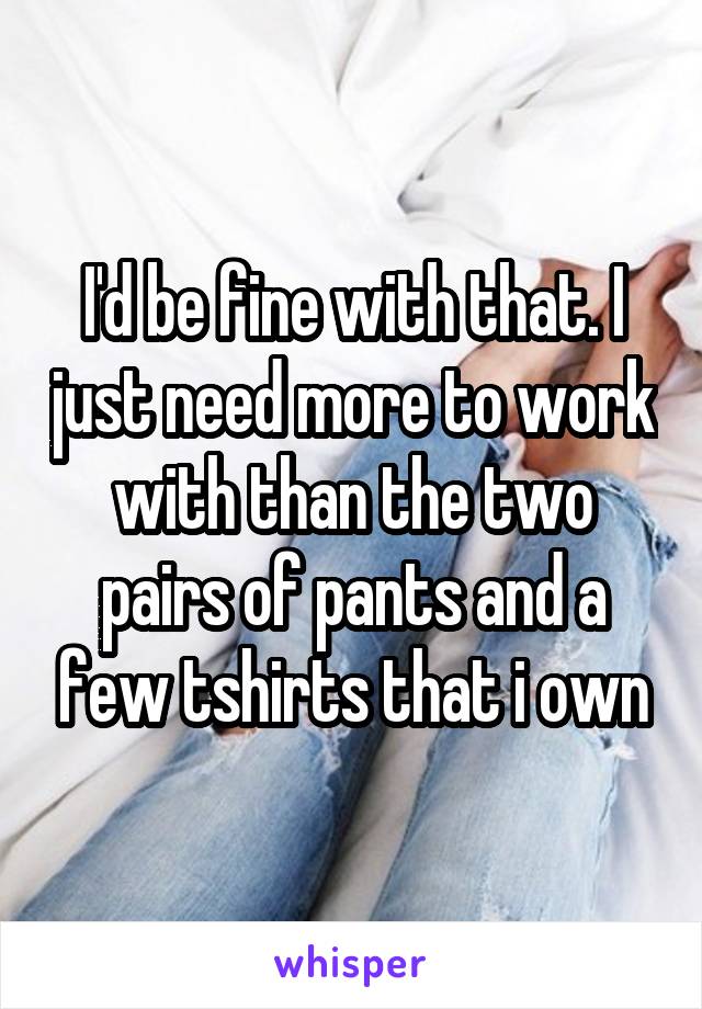 I'd be fine with that. I just need more to work with than the two pairs of pants and a few tshirts that i own