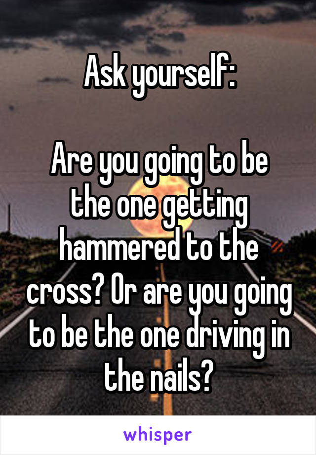 Ask yourself:

Are you going to be the one getting hammered to the cross? Or are you going to be the one driving in the nails?