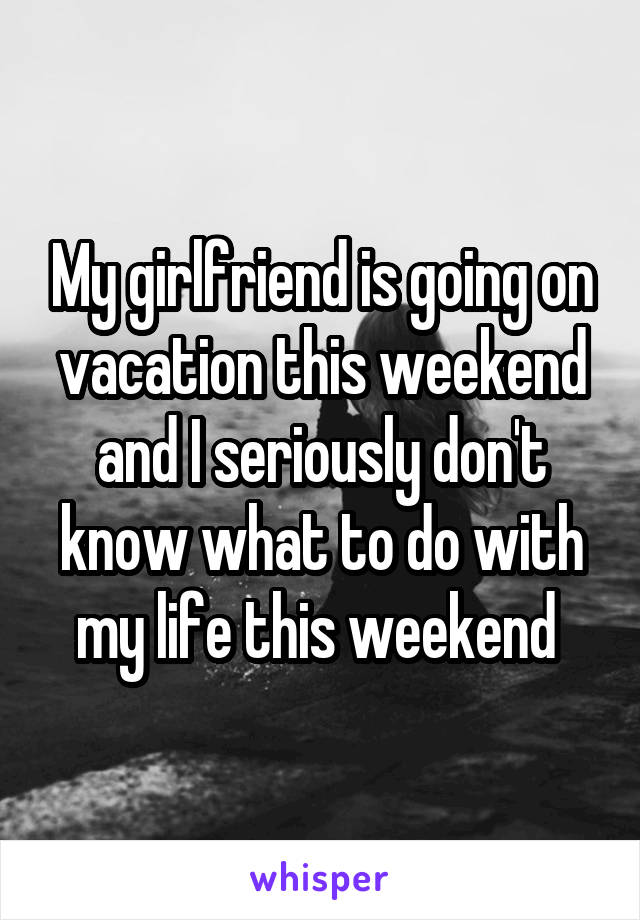 My girlfriend is going on vacation this weekend and I seriously don't know what to do with my life this weekend 