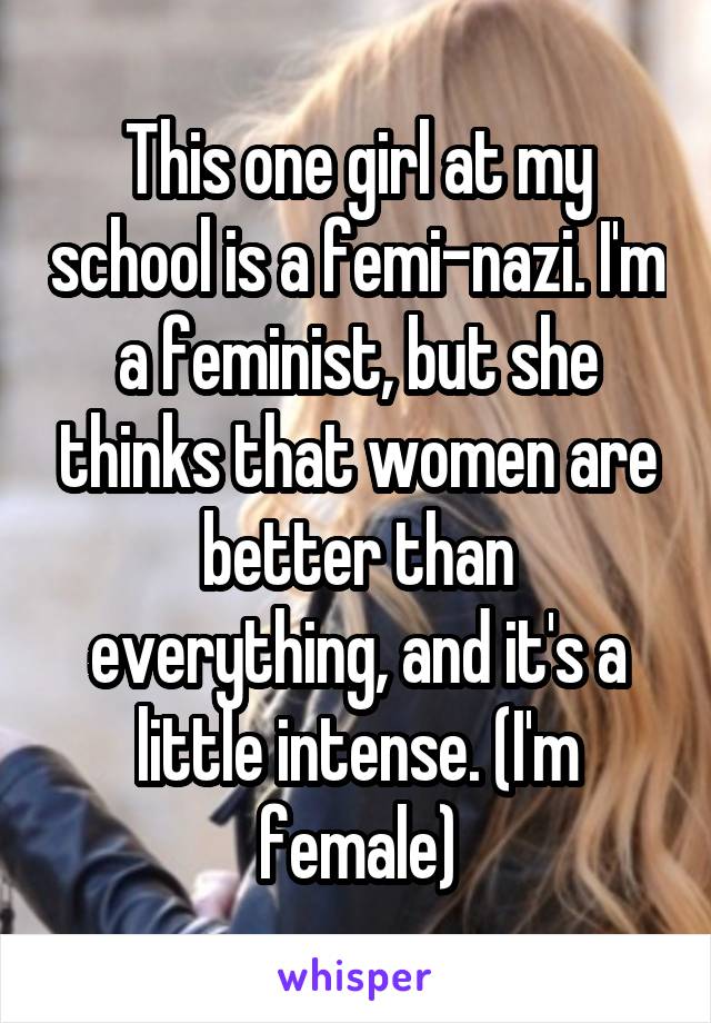 This one girl at my school is a femi-nazi. I'm a feminist, but she thinks that women are better than everything, and it's a little intense. (I'm female)