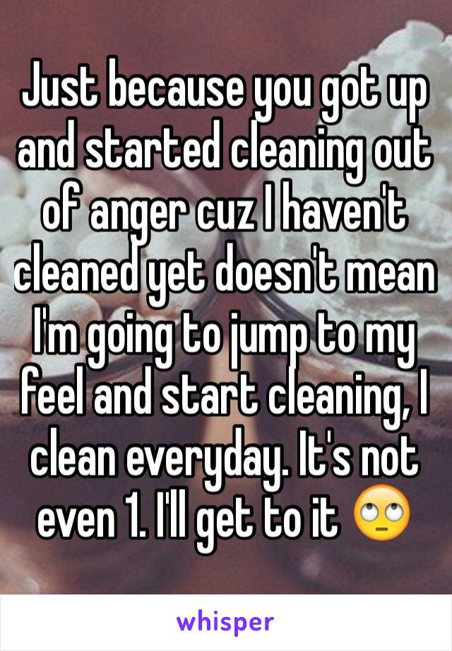 Just because you got up and started cleaning out of anger cuz I haven't cleaned yet doesn't mean I'm going to jump to my feel and start cleaning, I clean everyday. It's not even 1. I'll get to it 🙄