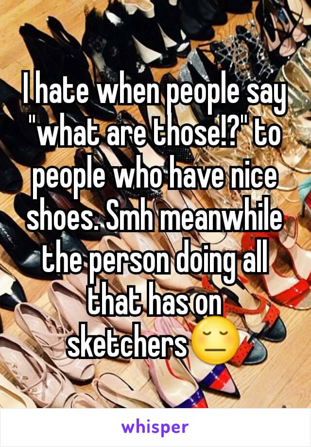 I hate when people say "what are those!?" to people who have nice shoes. Smh meanwhile the person doing all that has on sketchers😔