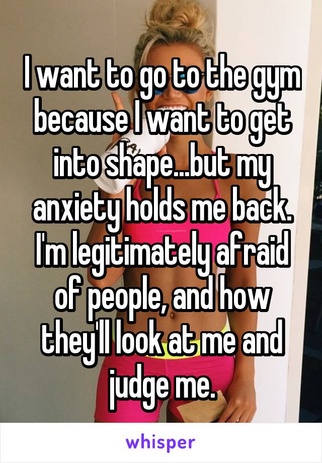 I want to go to the gym because I want to get into shape...but my anxiety holds me back. I'm legitimately afraid of people, and how they'll look at me and judge me.